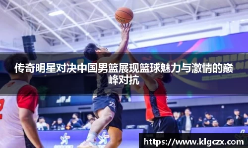 传奇明星对决中国男篮展现篮球魅力与激情的巅峰对抗