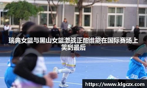 瑞典女篮与黑山女篮激战正酣谁能在国际赛场上笑到最后
