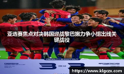 亚选赛焦点对决韩国迎战黎巴嫩力争小组出线关键战役